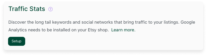 The "Traffic Stats" section on your eRank Dashboard. To connect your eRank account with your Google Analytics account and enable usage of this tool, click the "Setup" button in this section and follow the prompts.
